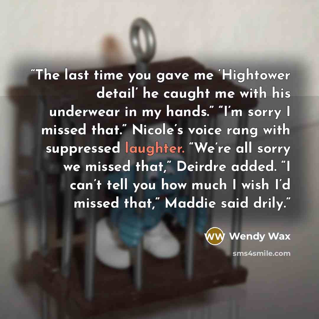 “The last time you gave me ‘Hightower detail’ he caught me with his underwear in my hands.” “I’m sorry I missed that.” Nicole’s voice rang with suppressed laughter. “We’re all sorry we missed that,” Deirdre added. “I can’t tell you how much I wish I’d missed that,” Maddie said drily.” quote by Wendy Wax