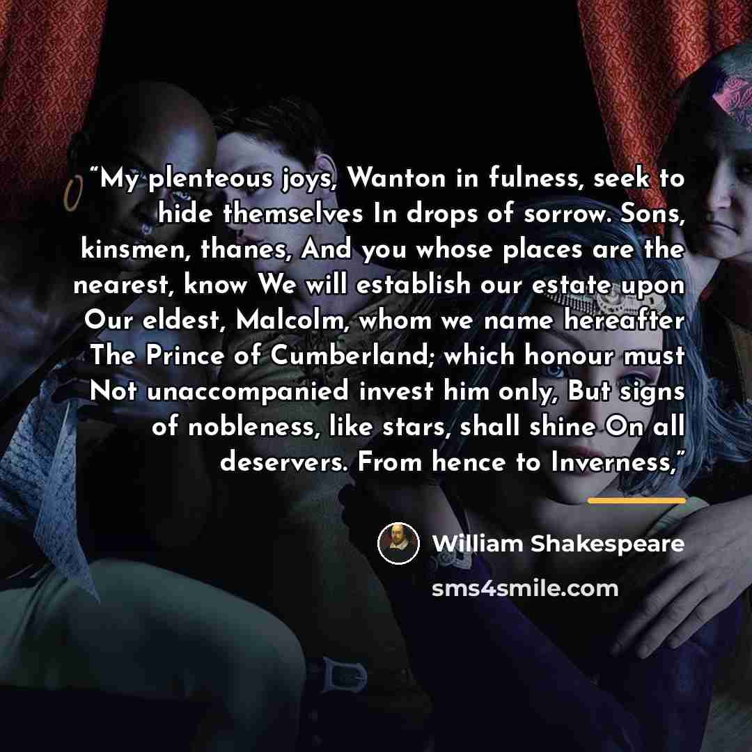 “My plenteous joys, Wanton in fulness, seek to hide themselves In drops of sorrow. Sons, kinsmen, thanes, And you whose places are the nearest, know We will establish our estate upon Our eldest, Malcolm, whom we name hereafter The Prince of Cumberland; which honour must Not unaccompanied invest him…” quote by William Shakespeare