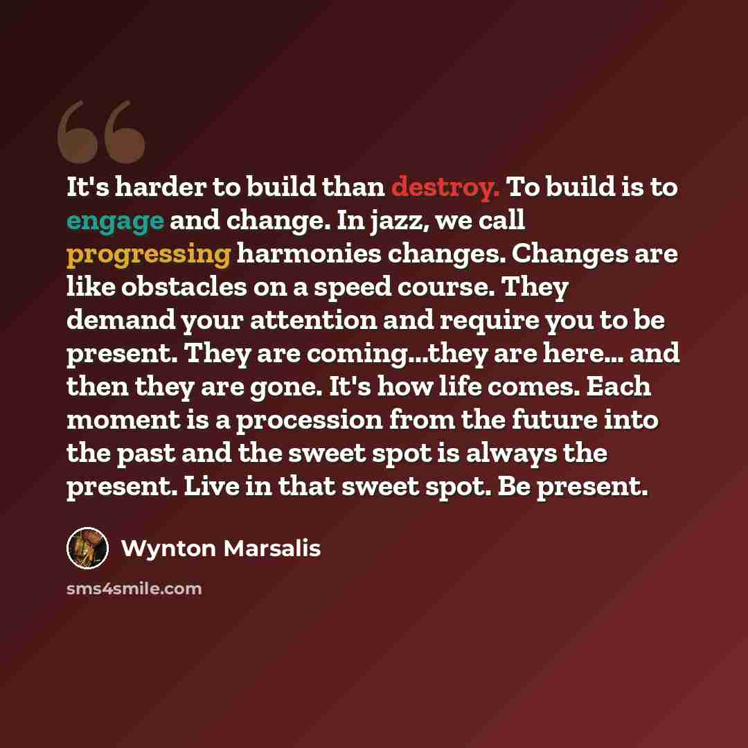 “It's harder to build than destroy. To build is to engage and change. In jazz, we call progressing harmonies changes. Changes are like obstacles on a speed course. They demand your attention and require you to be present. They are coming...they are here… and then they are gone. It's how life comes…” quote by Wynton Marsalis