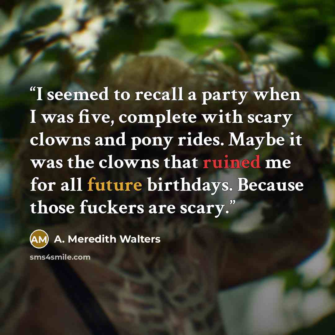 “I seemed to recall a party when I was five, complete with scary clowns and pony rides. Maybe it was the clowns that ruined me for all future birthdays. Because those fuckers are scary.” quote by A. Meredith Walters