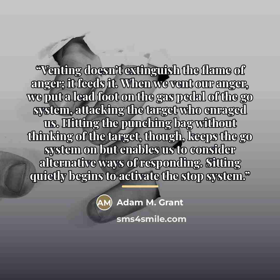 “Venting doesn’t extinguish the flame of anger; it feeds it. When we vent our anger, we put a lead foot on the gas pedal of the go system, attacking the target who enraged us. Hitting the punching bag without thinking of the target, though, keeps the go system on but enables us to consider…” quote by Adam M. Grant