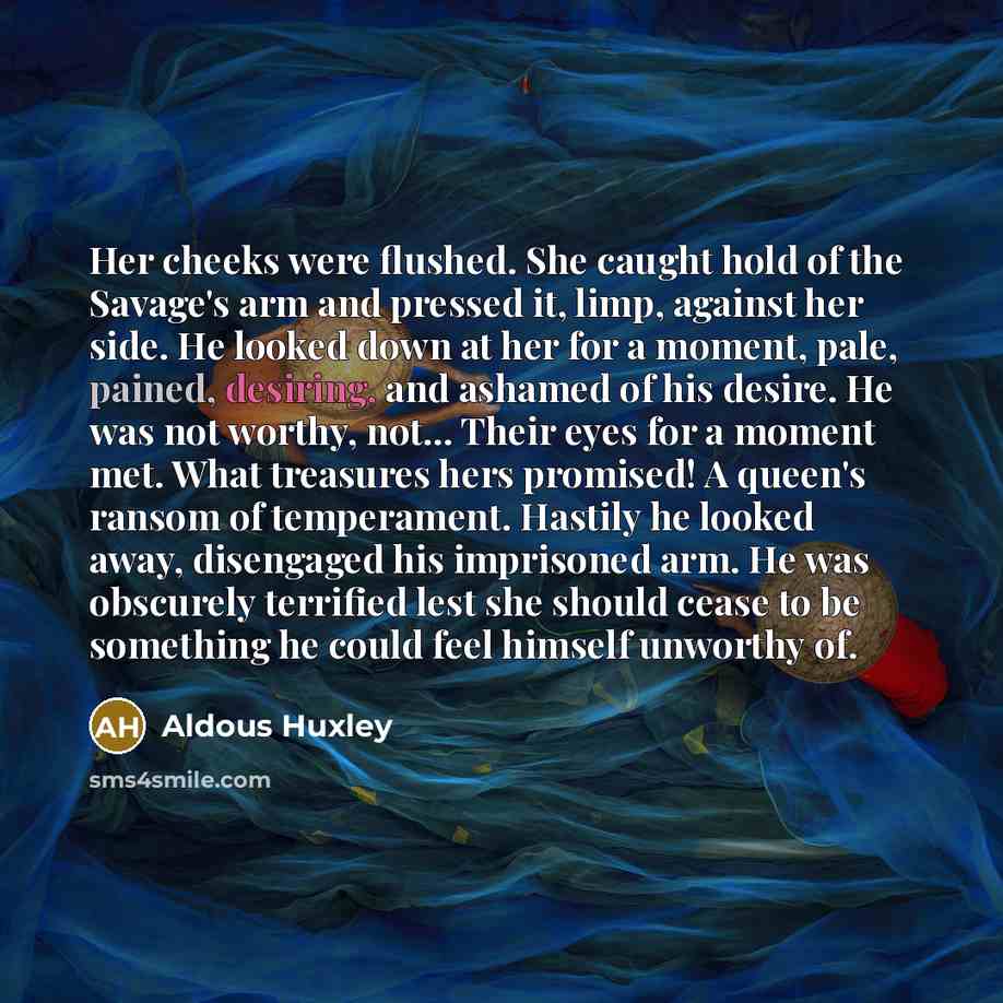 “Her cheeks were flushed. She caught hold of the Savage's arm and pressed it, limp, against her side. He looked down at her for a moment, pale, pained, desiring, and ashamed of his desire. He was not worthy, not... Their eyes for a moment met. What treasures hers promised! A queen's ransom of…” quote by Aldous Huxley
