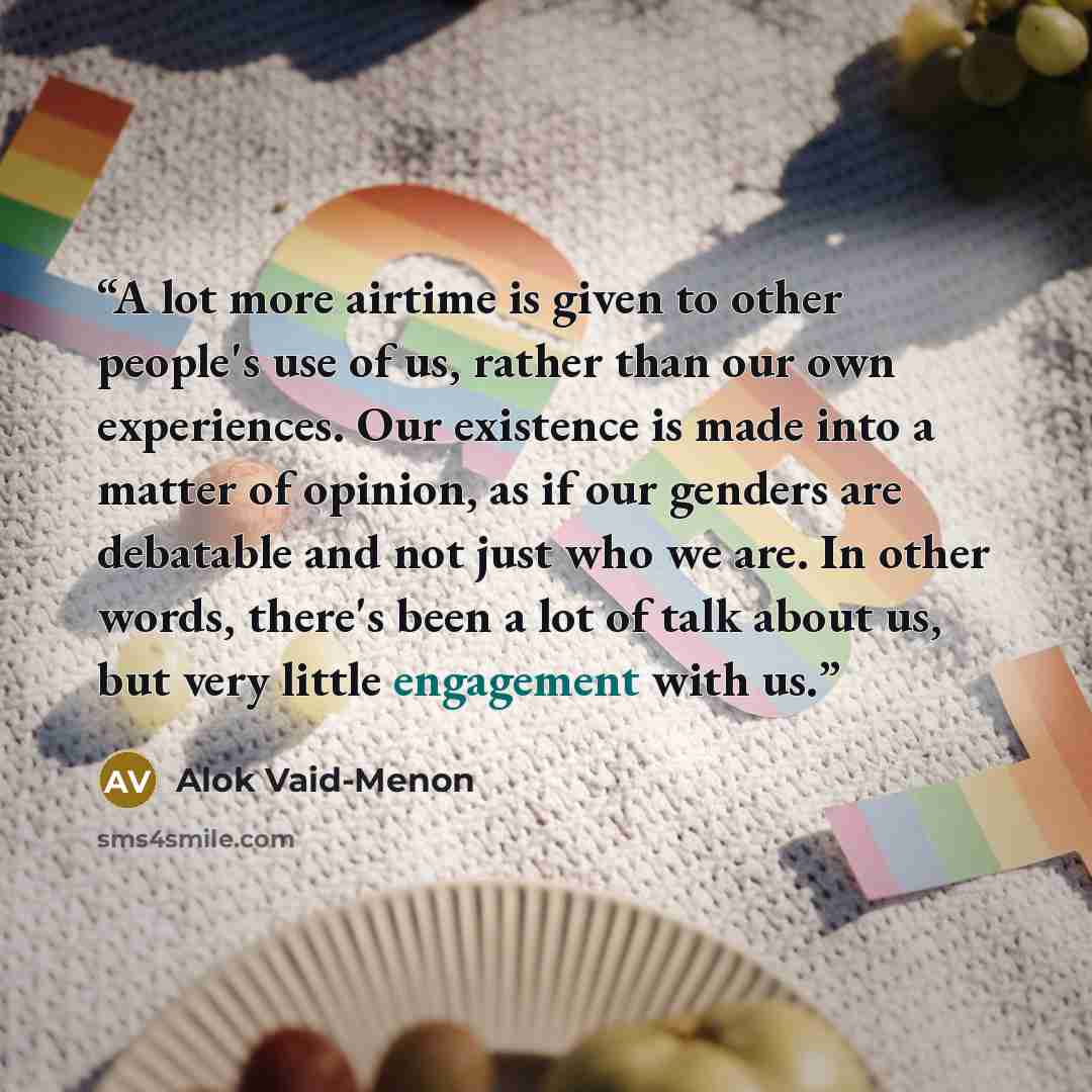 “A lot more airtime is given to other people's use of us, rather than our own experiences. Our existence is made into a matter of opinion, as if our genders are debatable and not just who we are. In other words, there's been a lot of talk about us, but very little engagement with us.” quote by Alok Vaid-Menon