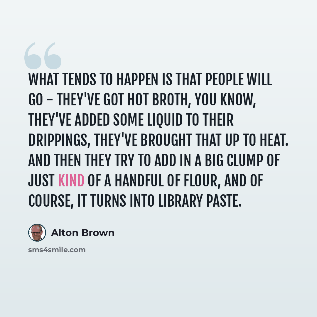 “What tends to happen is that people will go - they've got hot broth, you know, they've added some liquid to their drippings, they've brought that up to heat. And then they try to add in a big clump of just kind of a handful of flour, and of course, it turns into library paste.” quote by Alton Brown