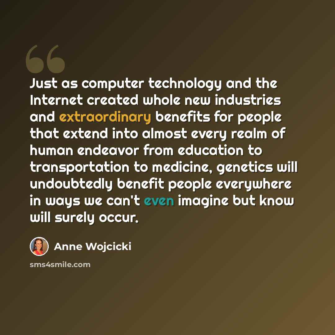 “Just as computer technology and the Internet created whole new industries and extraordinary benefits for people that extend into almost every realm of human endeavor from education to transportation to medicine, genetics will undoubtedly benefit people everywhere in ways we can't even imagine but…” quote by Anne Wojcicki