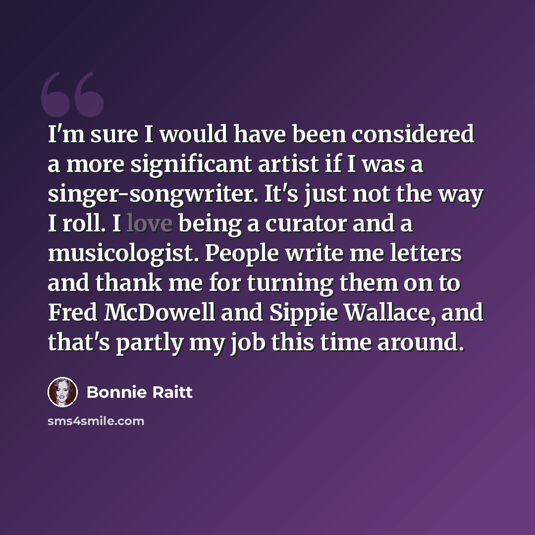 “I'm sure I would have been considered a more significant artist if I was a singer-songwriter. It's just not the way I roll. I love being a curator and a musicologist. People write me letters and thank me for turning them on to Fred McDowell and Sippie Wallace, and that's partly my job this time…” quote by Bonnie Raitt