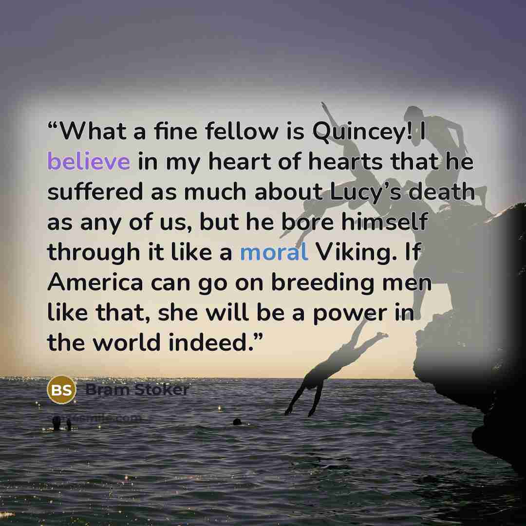 “What a fine fellow is Quincey! I believe in my heart of hearts that he suffered as much about Lucy’s death as any of us, but he bore himself through it like a moral Viking. If America can go on breeding men like that, she will be a power in the world indeed.” quote by Bram Stoker