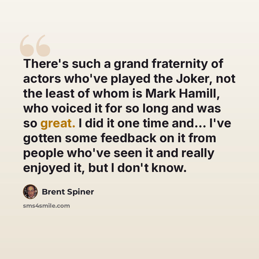 “There's such a grand fraternity of actors who've played the Joker, not the least of whom is Mark Hamill, who voiced it for so long and was so great. I did it one time and... I've gotten some feedback on it from people who've seen it and really enjoyed it, but I don't know.” quote by Brent Spiner