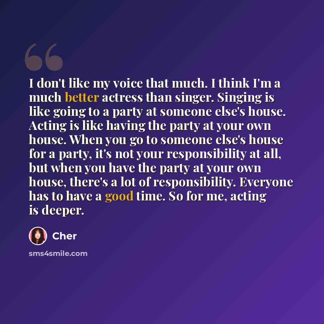 “I don't like my voice that much. I think I'm a much better actress than singer. Singing is like going to a party at someone else's house. Acting is like having the party at your own house. When you go to someone else's house for a party, it's not your responsibility at all, but when you have the…” quote by Cher