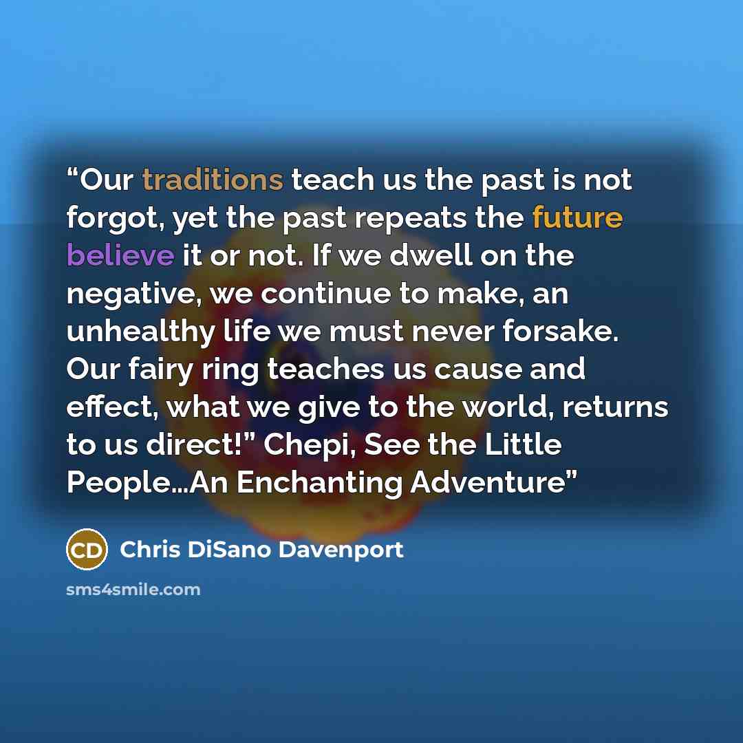 “Our traditions teach us the past is not forgot, yet the past repeats the future believe it or not. If we dwell on the negative, we continue to make, an unhealthy life we must never forsake. Our fairy ring teaches us cause and effect, what we give to the world, returns to us direct!” Chepi, See the…” quote by Chris DiSano Davenport
