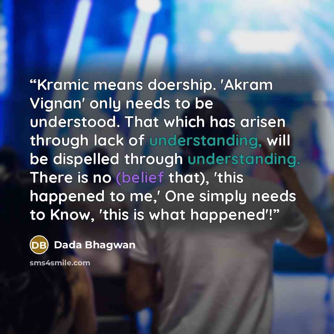 “Kramic means doership. 'Akram Vignan' only needs to be understood. That which has arisen through lack of understanding, will be dispelled through understanding. There is no (belief that), 'this happened to me,' One simply needs to Know, 'this is what happened'!” quote by Dada Bhagwan