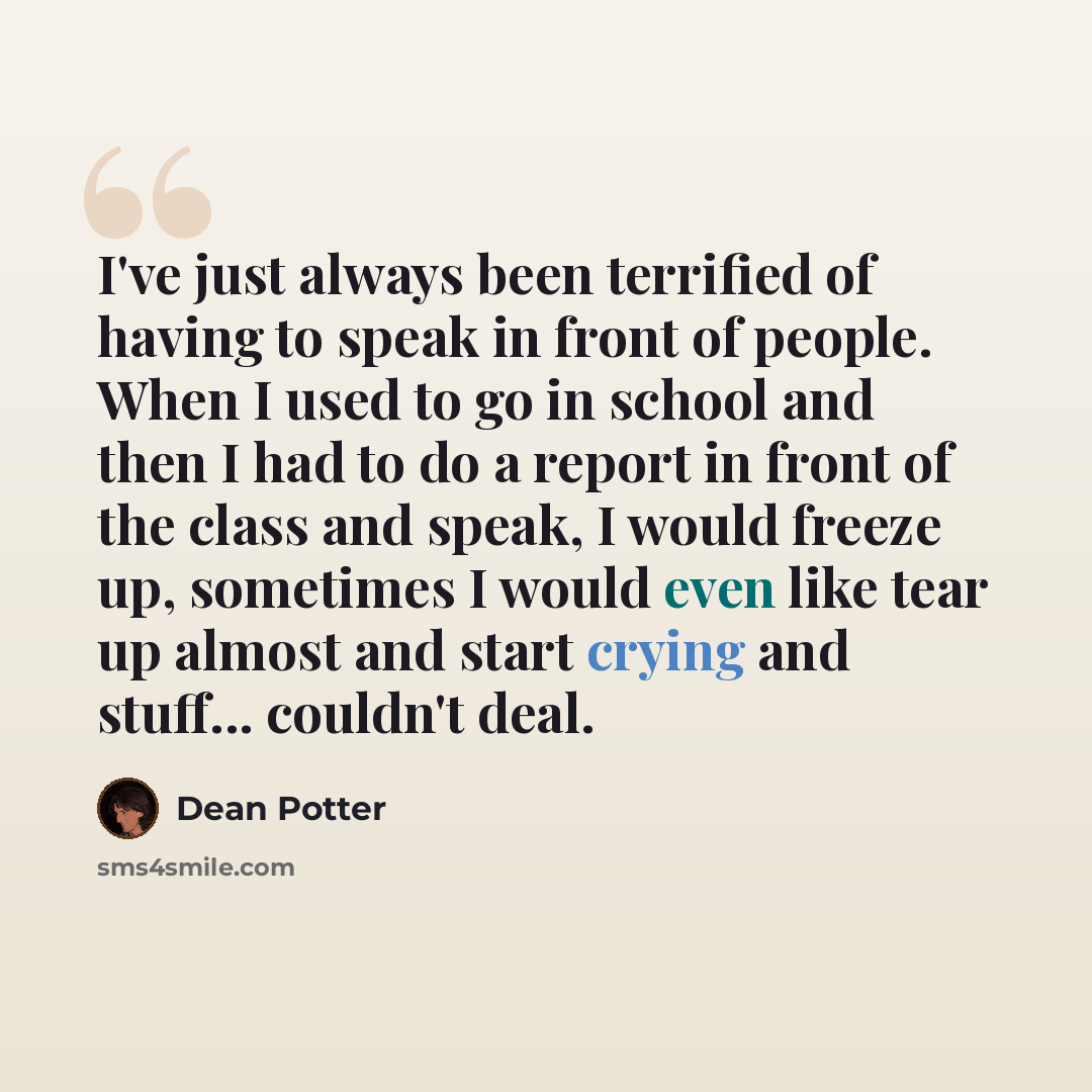 “I've just always been terrified of having to speak in front of people. When I used to go in school and then I had to do a report in front of the class and speak, I would freeze up, sometimes I would even like tear up almost and start crying and stuff... couldn't deal.” quote by Dean Potter