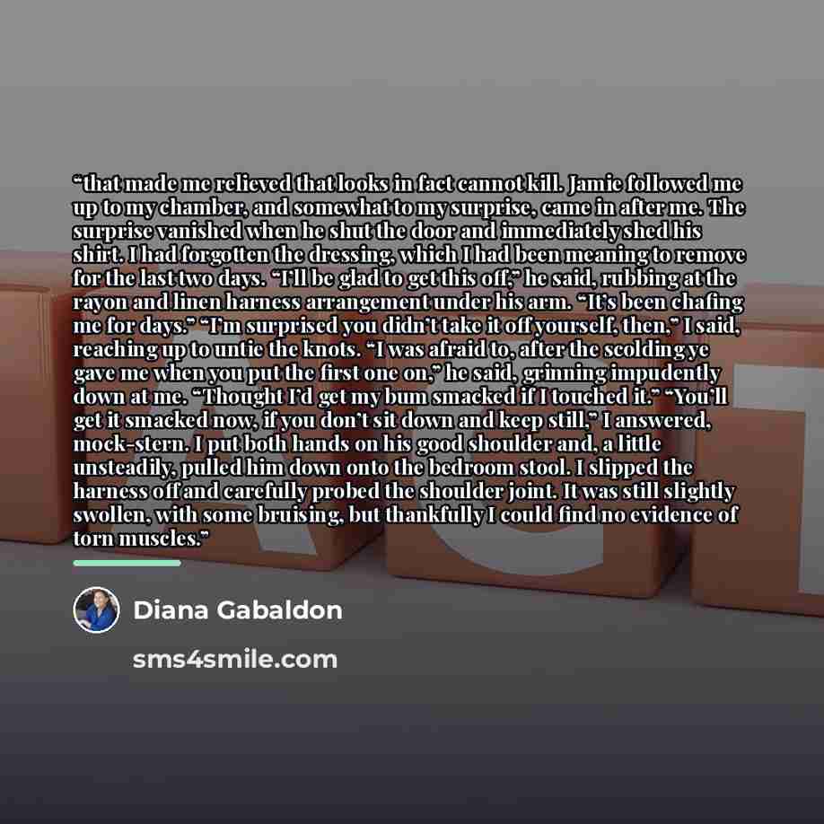 “that made me relieved that looks in fact cannot kill. Jamie followed me up to my chamber, and somewhat to my surprise, came in after me. The surprise vanished when he shut the door and immediately shed his shirt. I had forgotten the dressing, which I had been meaning to remove for the last two…” quote by Diana Gabaldon