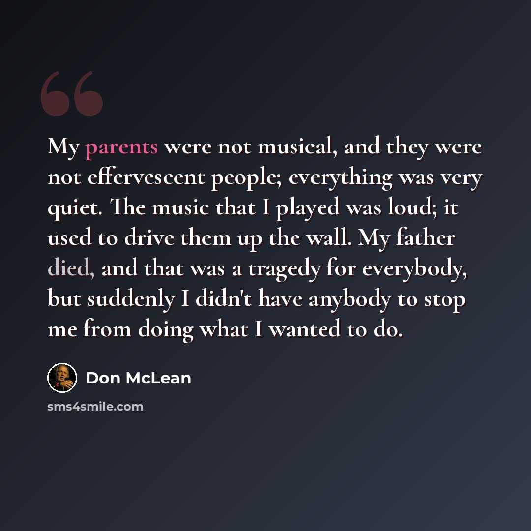 “My parents were not musical, and they were not effervescent people; everything was very quiet. The music that I played was loud; it used to drive them up the wall. My father died, and that was a tragedy for everybody, but suddenly I didn't have anybody to stop me from doing what I wanted to do.” quote by Don McLean