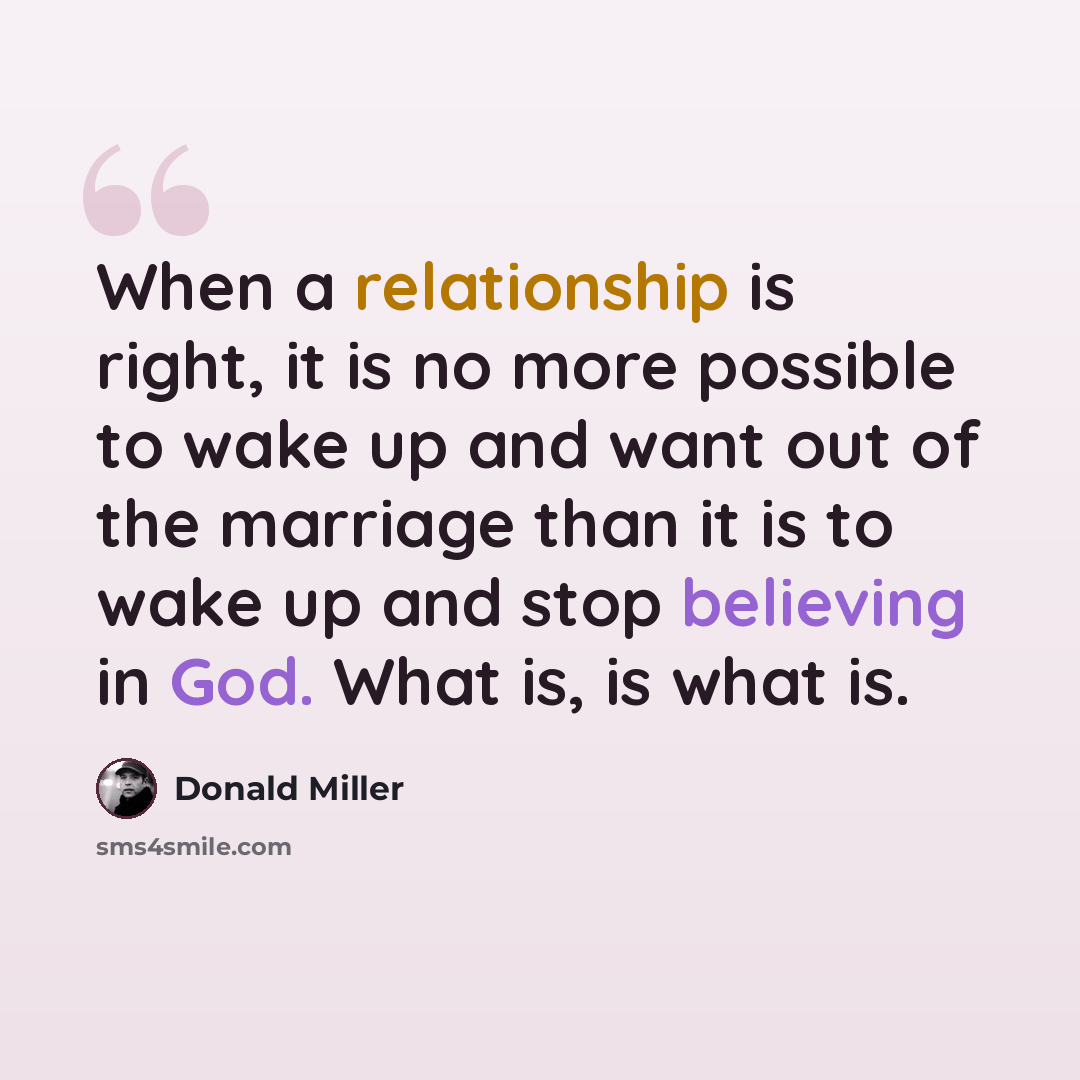 “When a relationship is right, it is no more possible to wake up and want out of the marriage than it is to wake up and stop believing in God. What is, is what is.” quote by Donald Miller