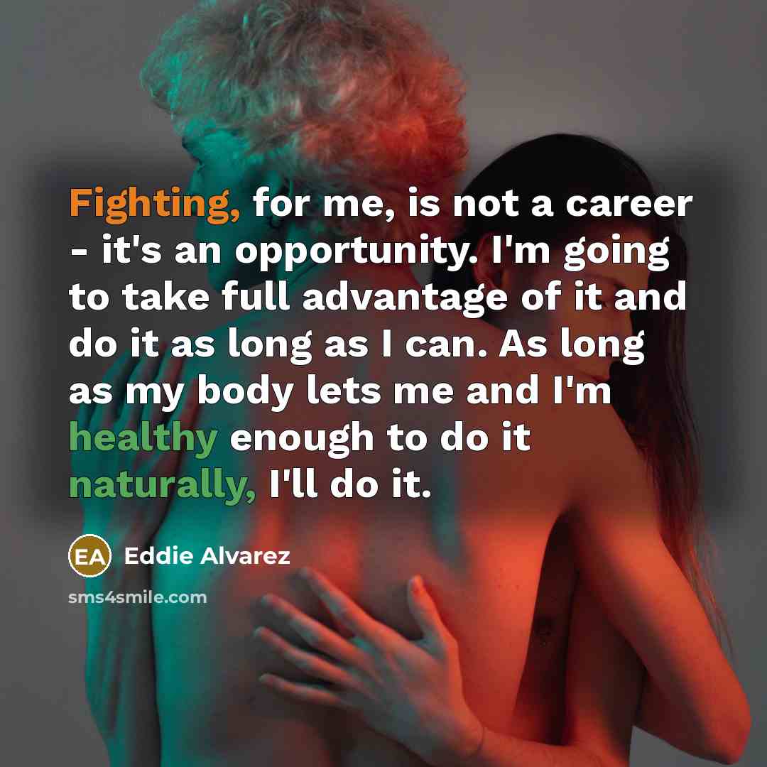 “Fighting, for me, is not a career - it's an opportunity. I'm going to take full advantage of it and do it as long as I can. As long as my body lets me and I'm healthy enough to do it naturally, I'll do it.” quote by Eddie Alvarez