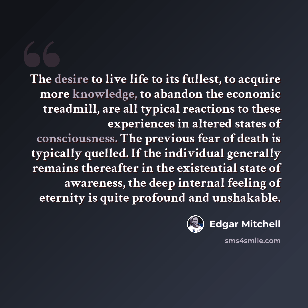 “The desire to live life to its fullest, to acquire more knowledge, to abandon the economic treadmill, are all typical reactions to these experiences in altered states of consciousness. The previous fear of death is typically quelled. If the individual generally remains thereafter in the…” quote by Edgar Mitchell