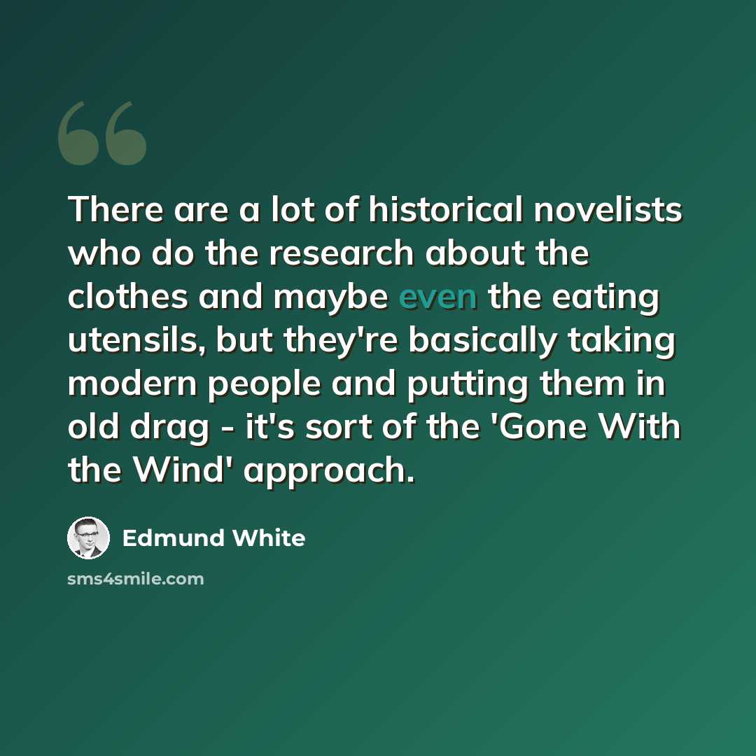 “There are a lot of historical novelists who do the research about the clothes and maybe even the eating utensils, but they're basically taking modern people and putting them in old drag - it's sort of the 'Gone With the Wind' approach.” quote by Edmund White