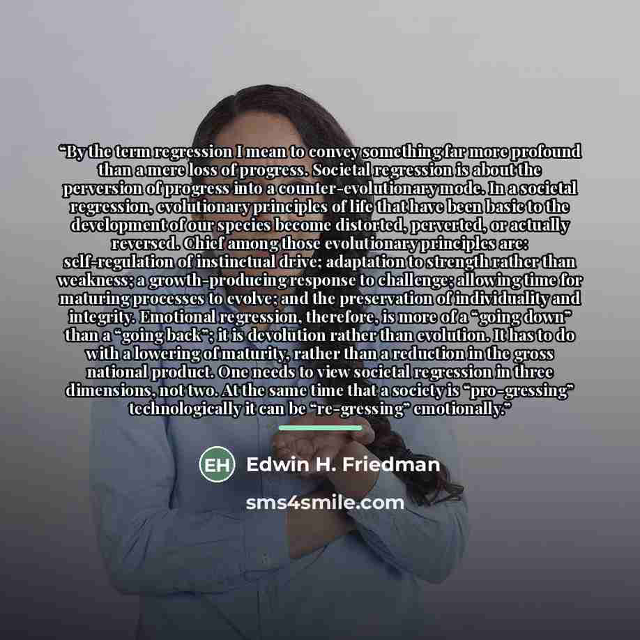 “By the term regression I mean to convey something far more profound than a mere loss of progress. Societal regression is about the perversion of progress into a counter-evolutionary mode. In a societal regression, evolutionary principles of life that have been basic to the development of our…” quote by Edwin H. Friedman