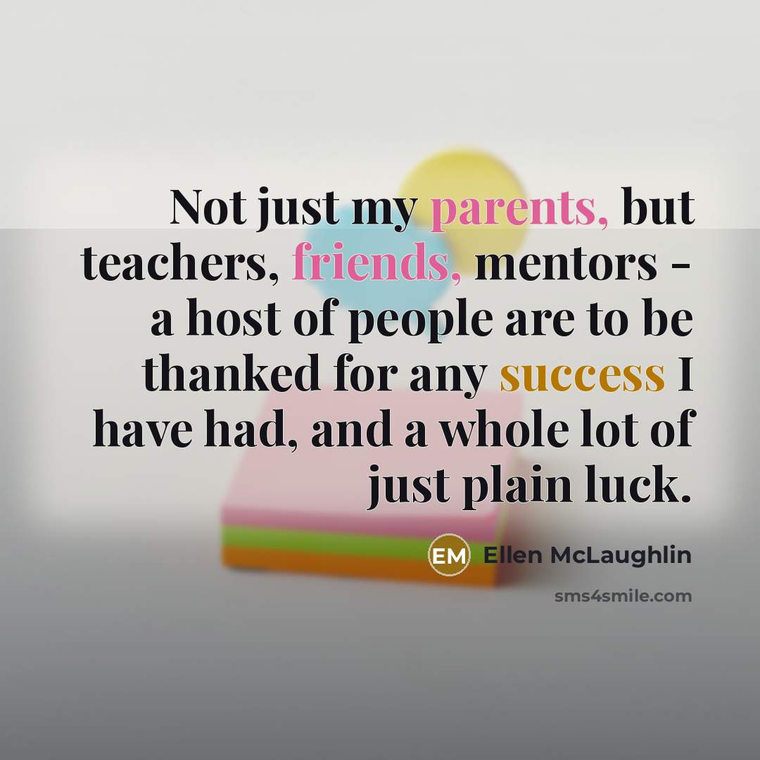 “Not just my parents, but teachers, friends, mentors - a host of people are to be thanked for any success I have had, and a whole lot of just plain luck.” quote by Ellen McLaughlin