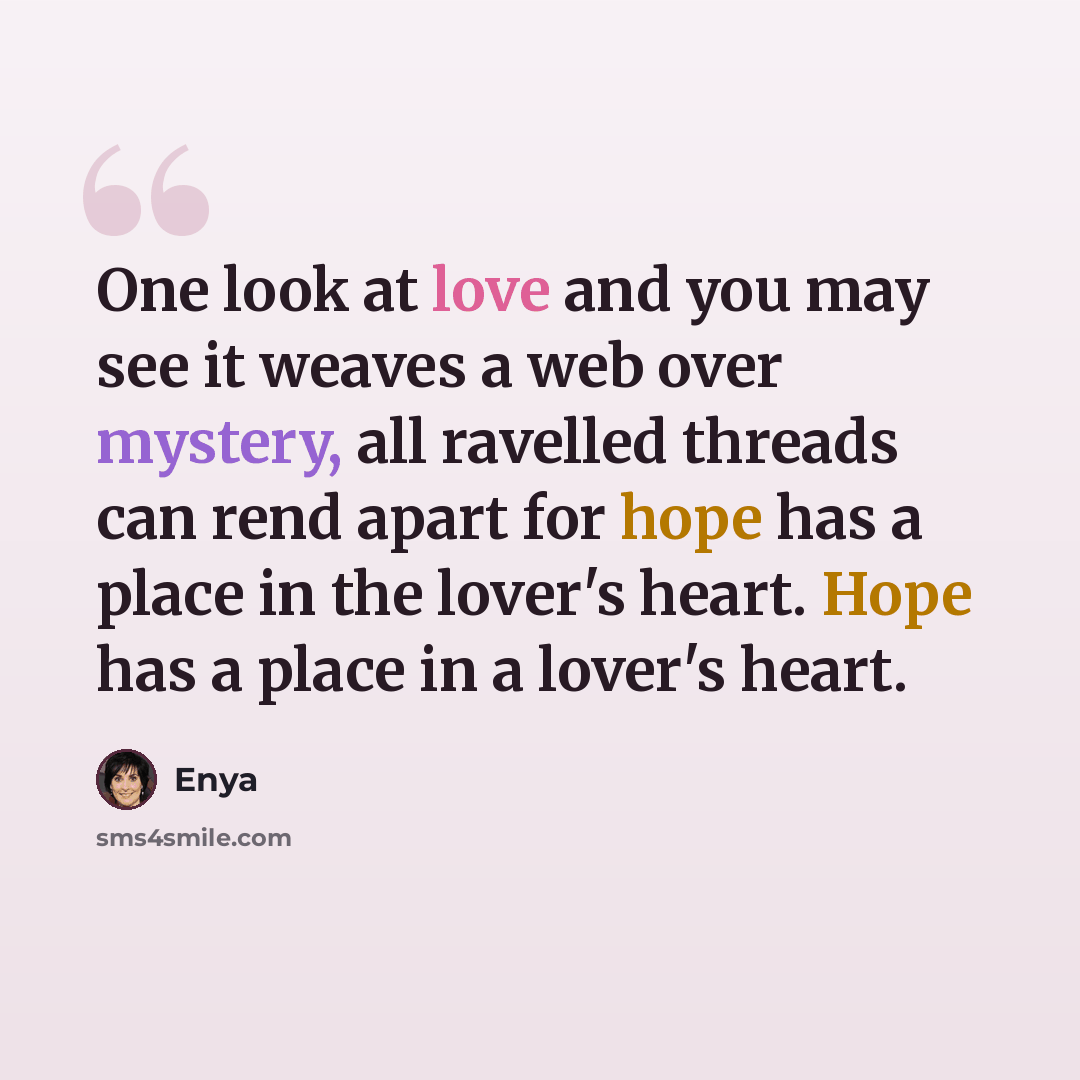 “One look at love and you may see it weaves a web over mystery, all ravelled threads can rend apart for hope has a place in the lover's heart. Hope has a place in a lover's heart.” quote by Enya