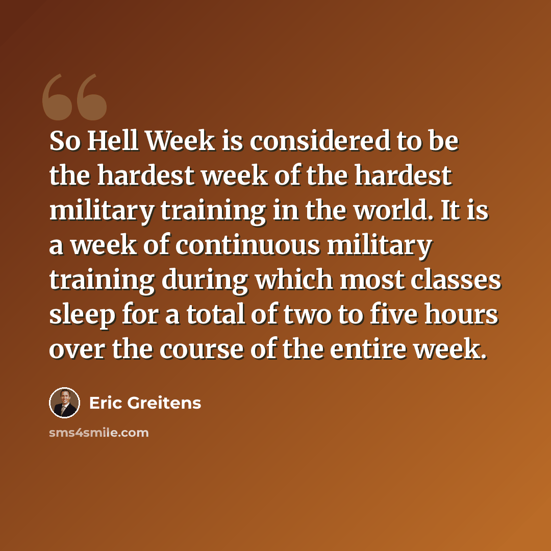 “So Hell Week is considered to be the hardest week of the hardest military training in the world. It is a week of continuous military training during which most classes sleep for a total of two to five hours over the course of the entire week.” quote by Eric Greitens