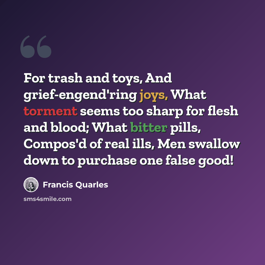 “For trash and toys, And grief-engend'ring joys, What torment seems too sharp for flesh and blood; What bitter pills, Compos'd of real ills, Men swallow down to purchase one false good!” quote by Francis Quarles
