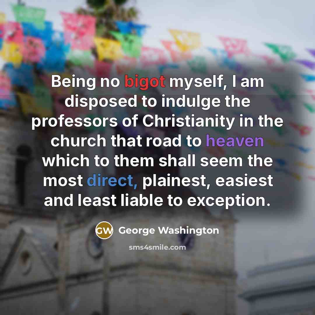 “Being no bigot myself, I am disposed to indulge the professors of Christianity in the church that road to heaven which to them shall seem the most direct, plainest, easiest and least liable to exception.” quote by George Washington