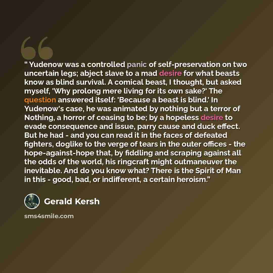 “Yudenow was a controlled panic of self-preservation on two uncertain legs; abject slave to a mad desire for what beasts know as blind survival. A comical beast, I thought, but asked myself, 'Why prolong mere living for its own sake?' The question answered itself: 'Because a beast is blind.' In…” quote by Gerald Kersh