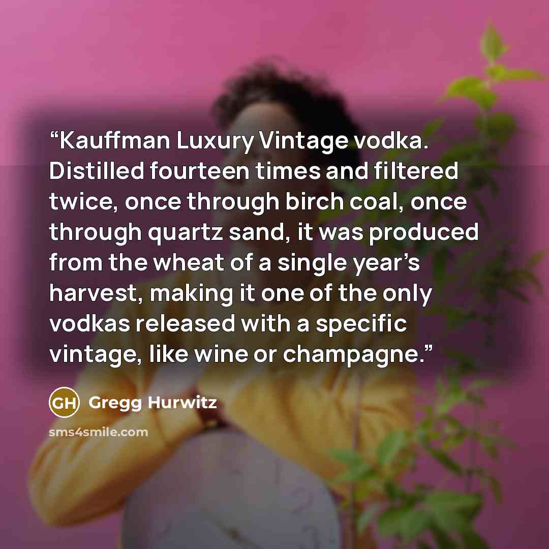 “Kauffman Luxury Vintage vodka. Distilled fourteen times and filtered twice, once through birch coal, once through quartz sand, it was produced from the wheat of a single year’s harvest, making it one of the only vodkas released with a specific vintage, like wine or champagne.” quote by Gregg Hurwitz