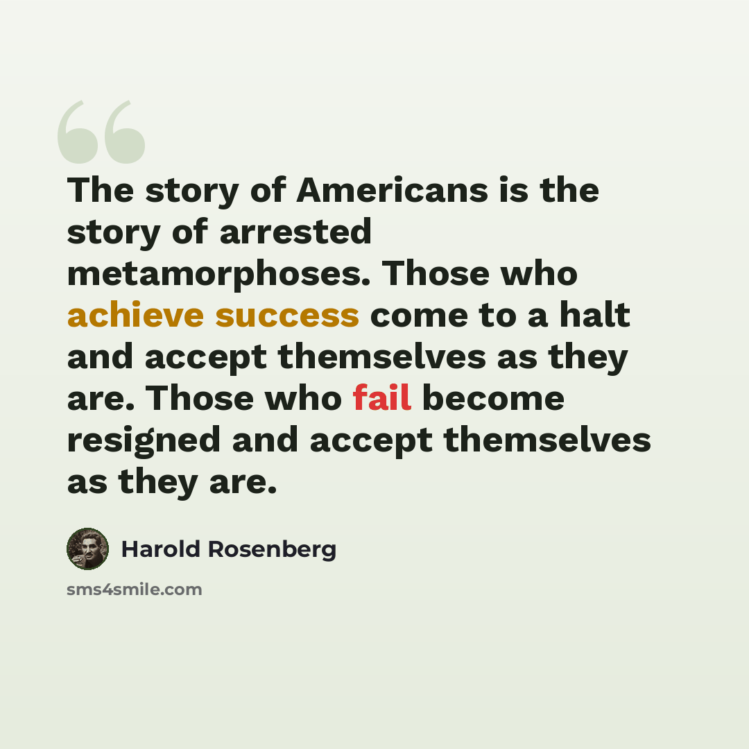 “The story of Americans is the story of arrested metamorphoses. Those who achieve success come to a halt and accept themselves as they are. Those who fail become resigned and accept themselves as they are.” quote by Harold Rosenberg