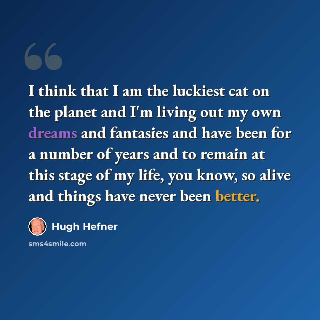 “I think that I am the luckiest cat on the planet and I'm living out my own dreams and fantasies and have been for a number of years and to remain at this stage of my life, you know, so alive and things have never been better.” quote by Hugh Hefner