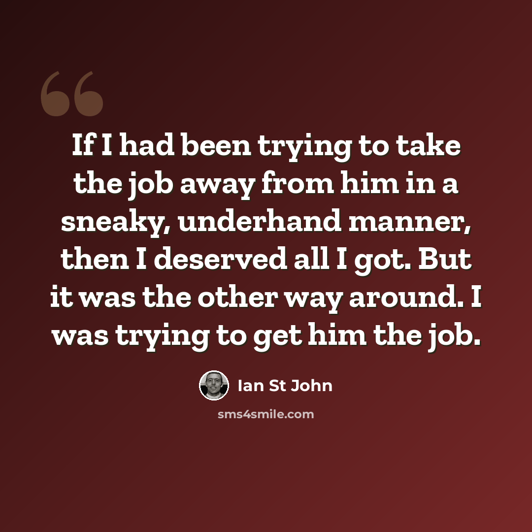 “If I had been trying to take the job away from him in a sneaky, underhand manner, then I deserved all I got. But it was the other way around. I was trying to get him the job.” quote by Ian St John