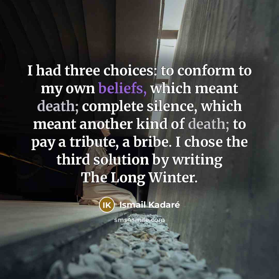 “I had three choices: to conform to my own beliefs, which meant death; complete silence, which meant another kind of death; to pay a tribute, a bribe. I chose the third solution by writing The Long Winter.” quote by Ismail Kadaré