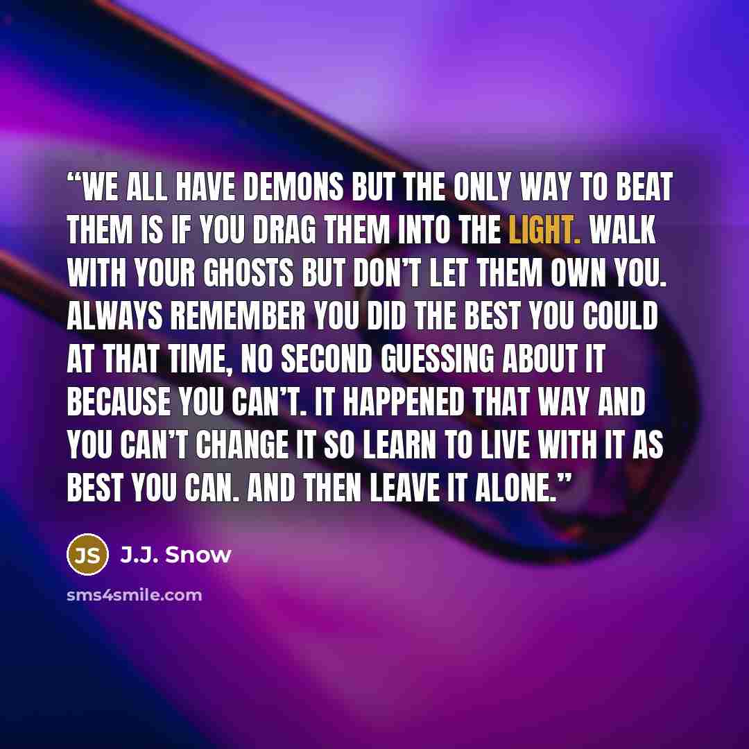 “We all have demons but the only way to beat them is if you drag them into the light. Walk with your ghosts but don’t let them own you. Always remember you did the best you could at that time, no second guessing about it because you can’t. It happened that way and you can’t change it so learn to…” quote by J.J. Snow