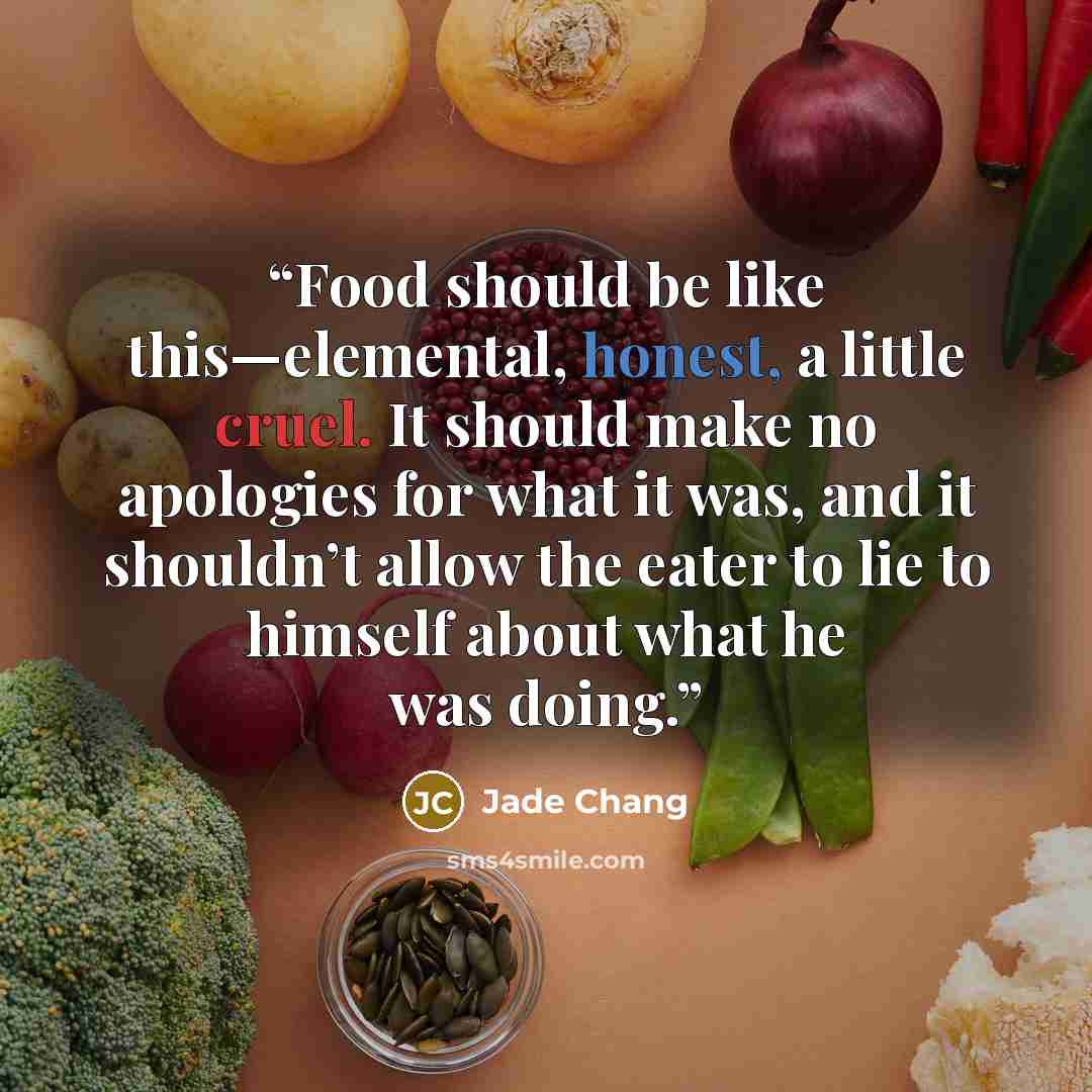 “Food should be like this—elemental, honest, a little cruel. It should make no apologies for what it was, and it shouldn’t allow the eater to lie to himself about what he was doing.” quote by Jade Chang