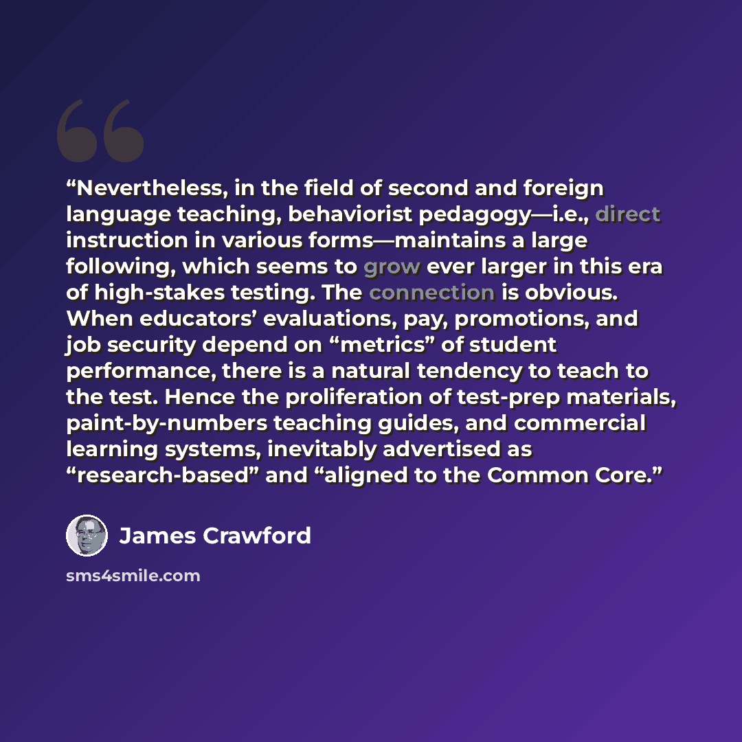 “Nevertheless, in the field of second and foreign language teaching, behaviorist pedagogy—i.e., direct instruction in various forms—maintains a large following, which seems to grow ever larger in this era of high-stakes testing. The connection is obvious. When educators’ evaluations, pay…” quote by James Crawford