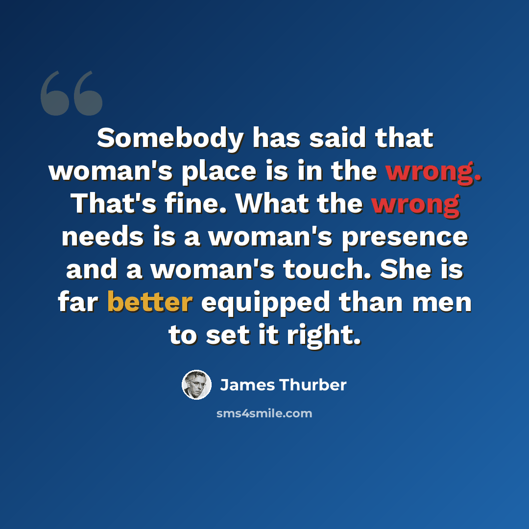 “Somebody has said that woman's place is in the wrong. That's fine. What the wrong needs is a woman's presence and a woman's touch. She is far better equipped than men to set it right.” quote by James Thurber