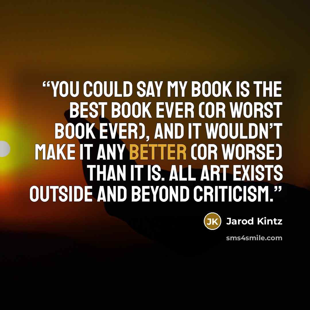 “You could say my book is the best book ever (or worst book ever), and it wouldn’t make it any better (or worse) than it is. All art exists outside and beyond criticism.” quote by Jarod Kintz