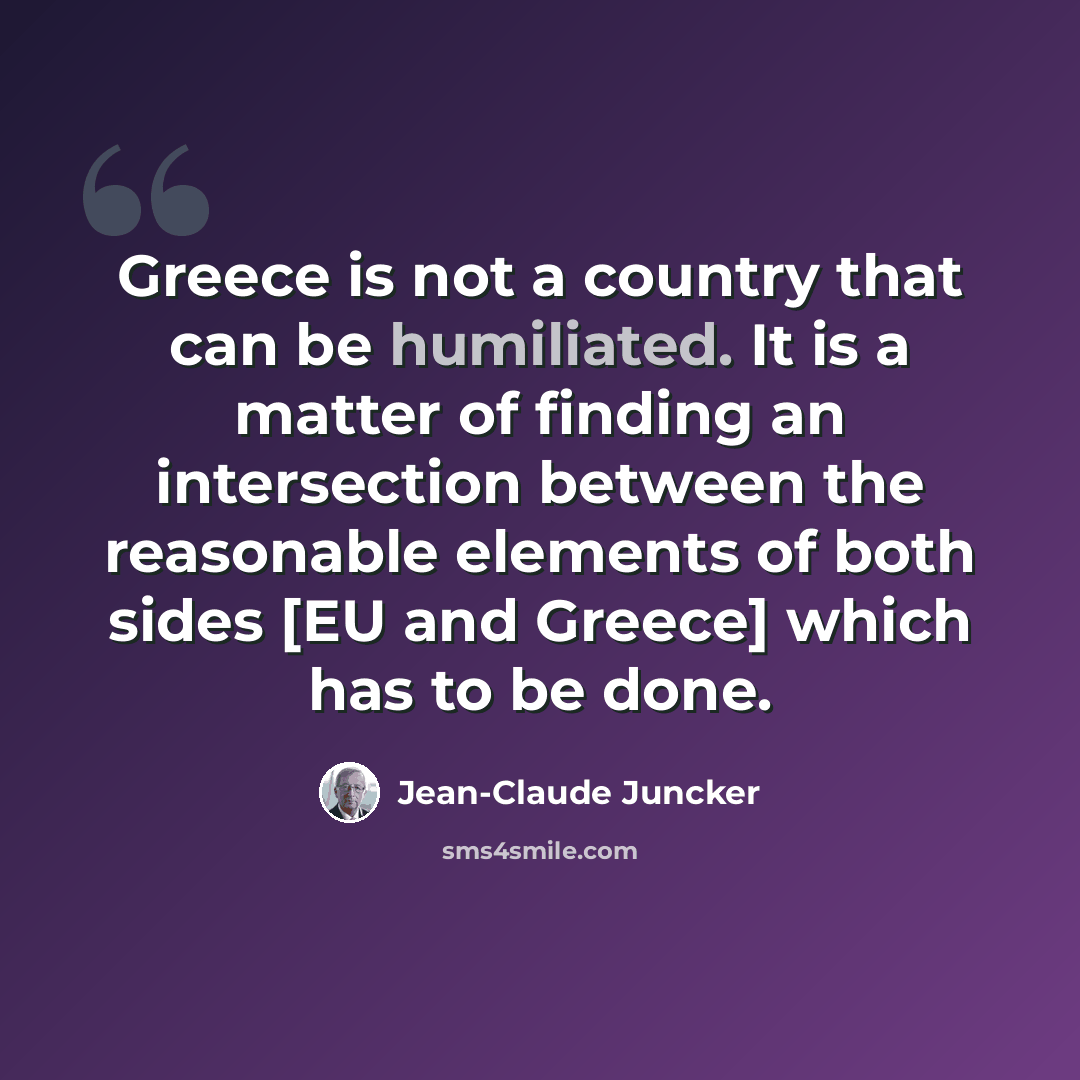 “Greece is not a country that can be humiliated. It is a matter of finding an intersection between the reasonable elements of both sides [EU and Greece] which has to be done.” quote by Jean-Claude Juncker