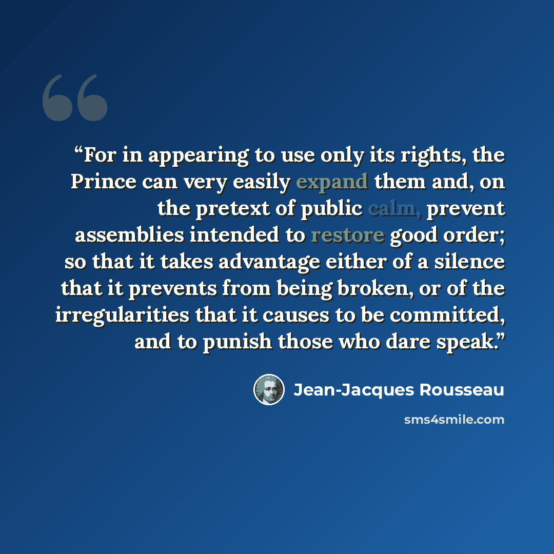 “For in appearing to use only its rights, the Prince can very easily expand them and, on the pretext of public calm, prevent assemblies intended to restore good order; so that it takes advantage either of a silence that it prevents from being broken, or of the irregularities that it causes to be…” quote by Jean-Jacques Rousseau