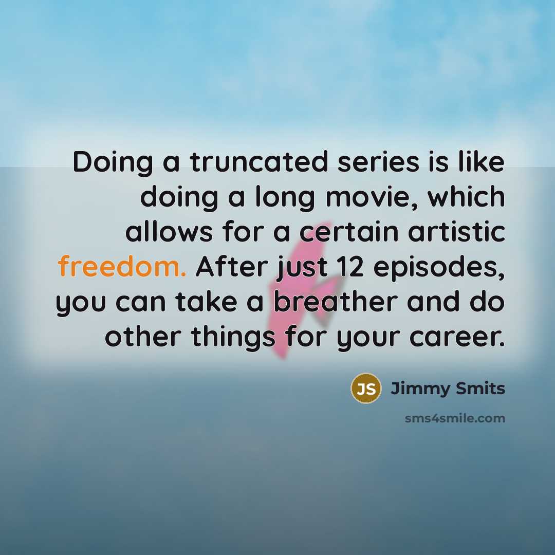 “Doing a truncated series is like doing a long movie, which allows for a certain artistic freedom. After just 12 episodes, you can take a breather and do other things for your career.” quote by Jimmy Smits