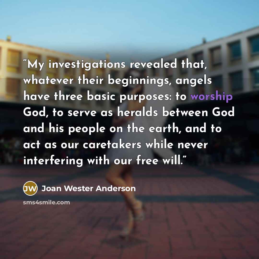 “My investigations revealed that, whatever their beginnings, angels have three basic purposes: to worship God, to serve as heralds between God and his people on the earth, and to act as our caretakers while never interfering with our free will.” quote by Joan Wester Anderson