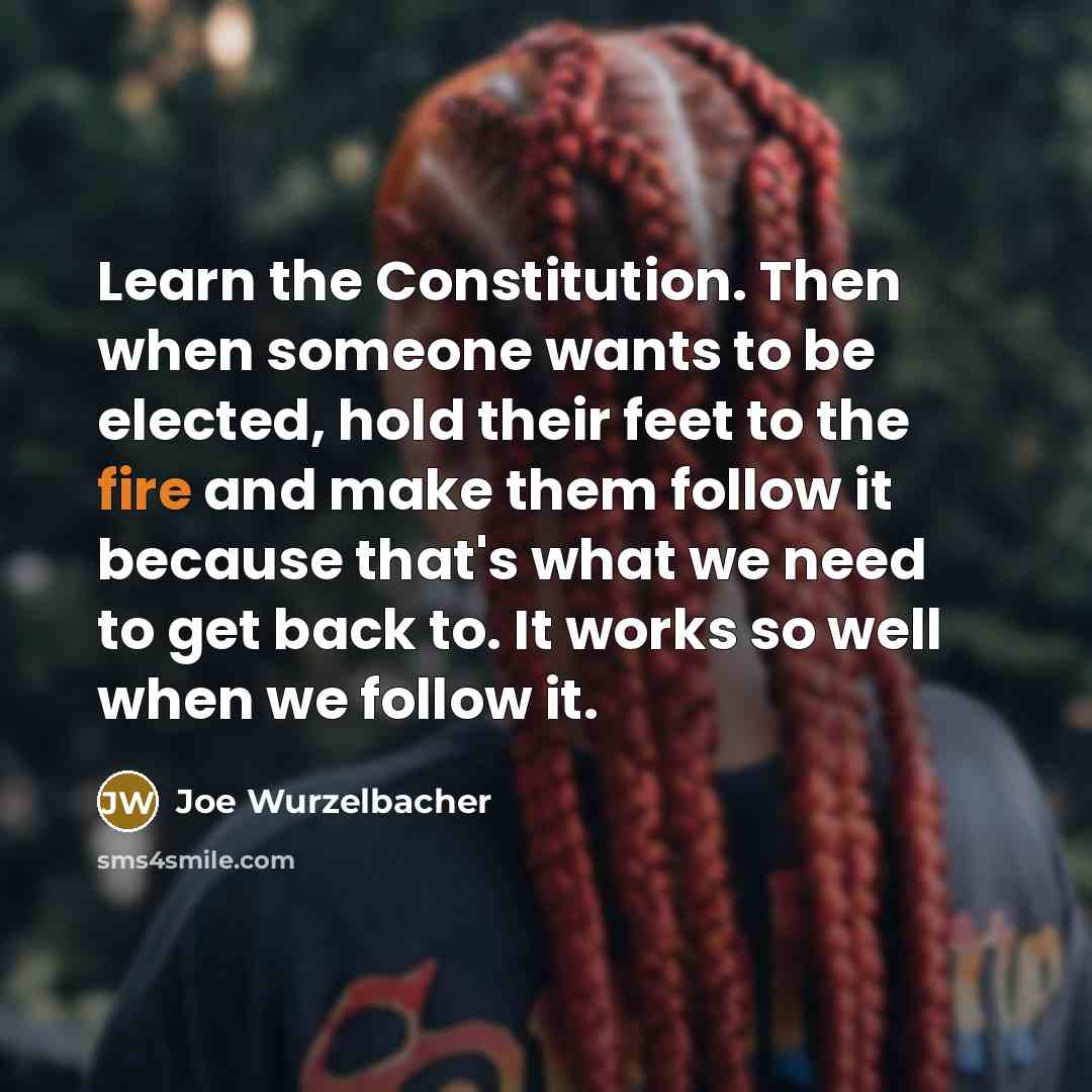 “Learn the Constitution. Then when someone wants to be elected, hold their feet to the fire and make them follow it because that's what we need to get back to. It works so well when we follow it.” quote by Joe Wurzelbacher