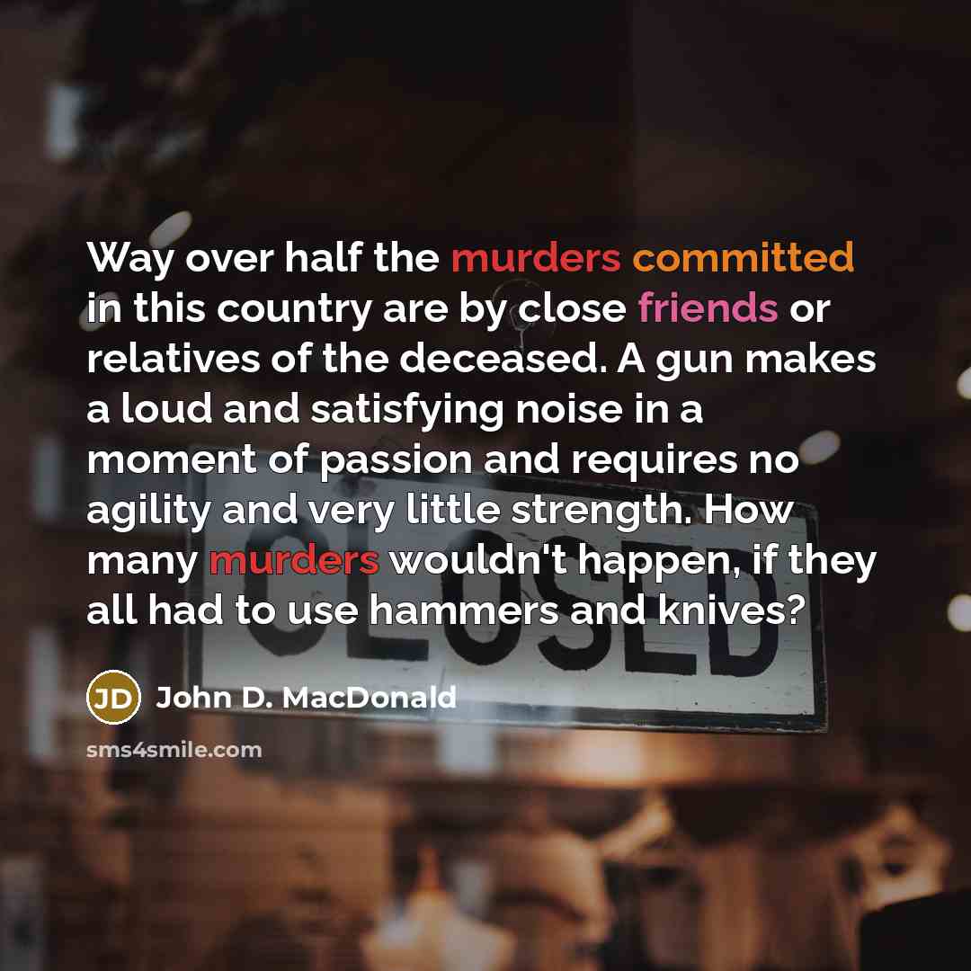 “Way over half the murders committed in this country are by close friends or relatives of the deceased. A gun makes a loud and satisfying noise in a moment of passion and requires no agility and very little strength. How many murders wouldn't happen, if they all had to use hammers and knives?” quote by John D. MacDonald