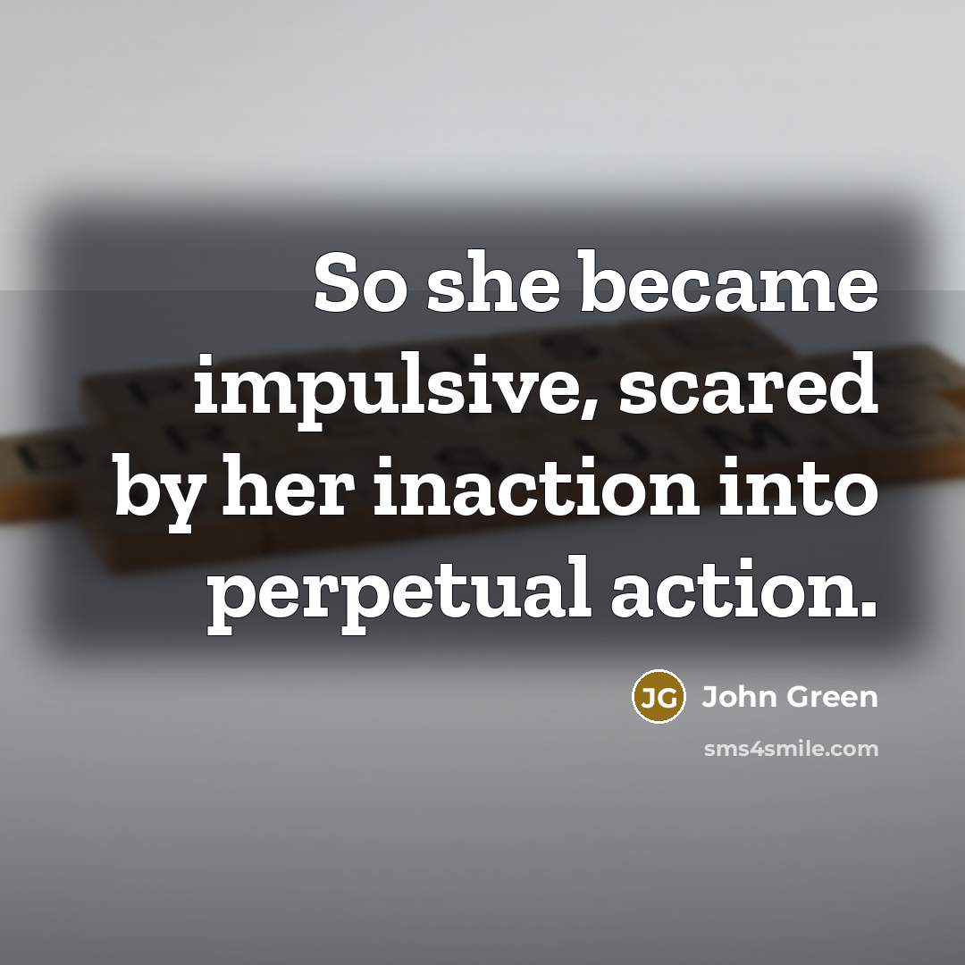 “So she became impulsive, scared by her inaction into perpetual action.” quote by John Green