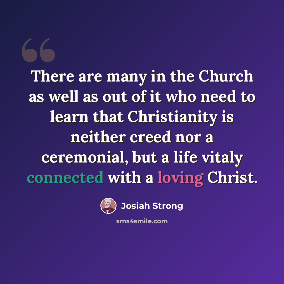 “There are many in the Church as well as out of it who need to learn that Christianity is neither creed nor a ceremonial, but a life vitaly connected with a loving Christ.” quote by Josiah Strong