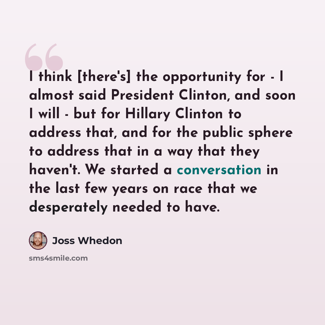 “I think [there's] the opportunity for - I almost said President Clinton, and soon I will - but for Hillary Clinton to address that, and for the public sphere to address that in a way that they haven't. We started a conversation in the last few years on race that we desperately needed to have.” quote by Joss Whedon