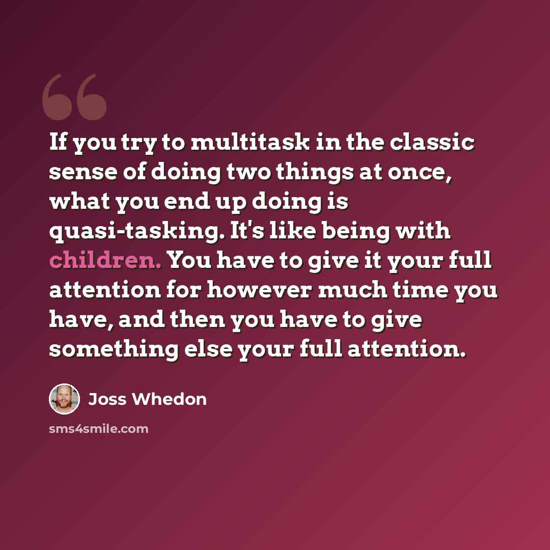 “If you try to multitask in the classic sense of doing two things at once, what you end up doing is quasi-tasking. It's like being with children. You have to give it your full attention for however much time you have, and then you have to give something else your full attention.” quote by Joss Whedon