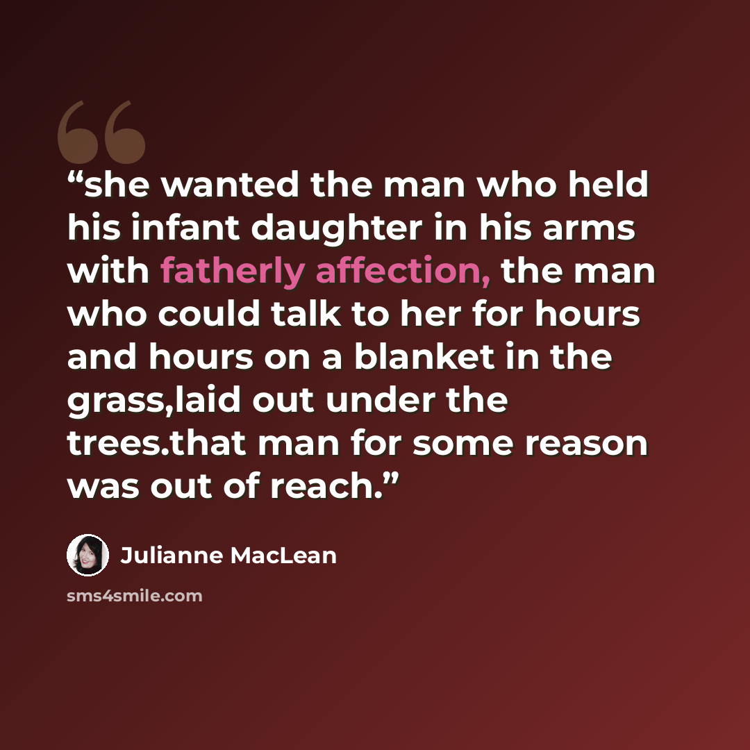 “she wanted the man who held his infant daughter in his arms with fatherly affection, the man who could talk to her for hours and hours on a blanket in the grass,laid out under the trees.that man for some reason was out of reach.” quote by Julianne MacLean